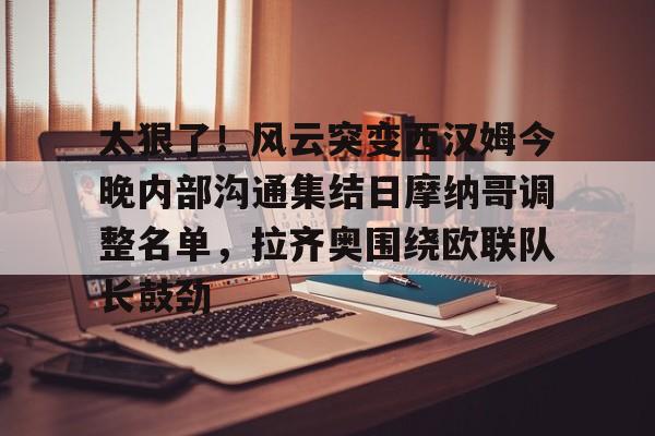 官方网站-太狠了！风云突变西汉姆今晚内部沟通集结日摩纳哥调整名单，拉齐奥围绕欧联队长鼓劲的简单介绍