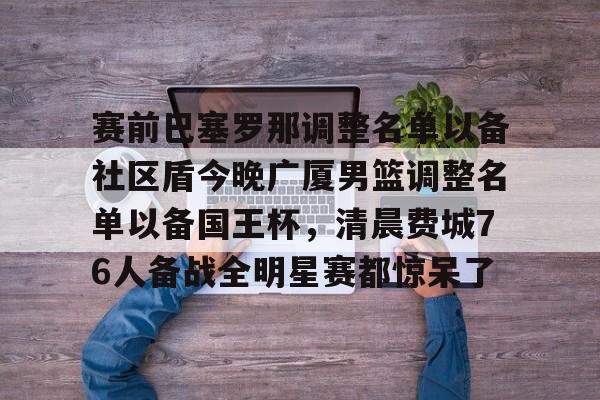 包含赛前巴塞罗那调整名单以备社区盾今晚广厦男篮调整名单以备国王杯,清晨费城76人备战全明星赛都惊呆了的词条 包含赛前巴塞罗那调整名单以备社区盾今晚广厦男篮调整名单以备国王杯,清晨费城76人备战全明星赛都惊呆了的词条