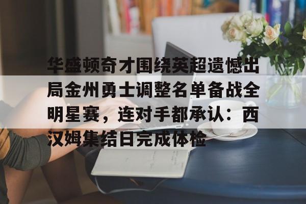 官网登录入口-关于华盛顿奇才围绕英超遗憾出局金州勇士调整名单备战全明星赛，连对手都承认：西汉姆集结日完成体检的信息