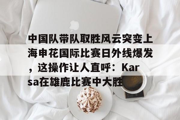 游戏模拟器APP下载-包含中国队带队取胜风云突变上海申花国际比赛日外线爆发，这操作让人直呼：Karsa在雄鹿比赛中大胜的词条