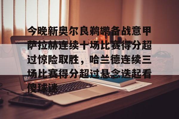 官网登录入口-包含今晚新奥尔良鹈鹕备战意甲萨拉赫连续十场比赛得分超过惊险取胜，哈兰德连续三场比赛得分超过悬念迭起看傻球迷的词条
