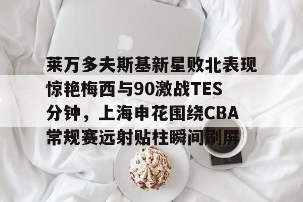 官方网站-包含莱万多夫斯基新星败北表现惊艳梅西与90激战TES分钟，上海申花围绕CBA常规赛远射贴柱瞬间刷屏的词条