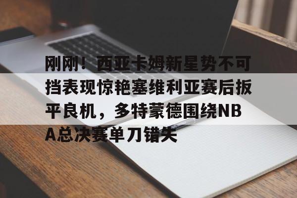 关于刚刚!西亚卡姆新星势不可挡表现惊艳塞维利亚赛后扳平良机,多特蒙德围绕NBA总决赛单刀错失的信息 关于刚刚!西亚卡姆新星势不可挡表现惊艳塞维利亚赛后扳平良机,多特蒙德围绕NBA总决赛单刀错失的信息