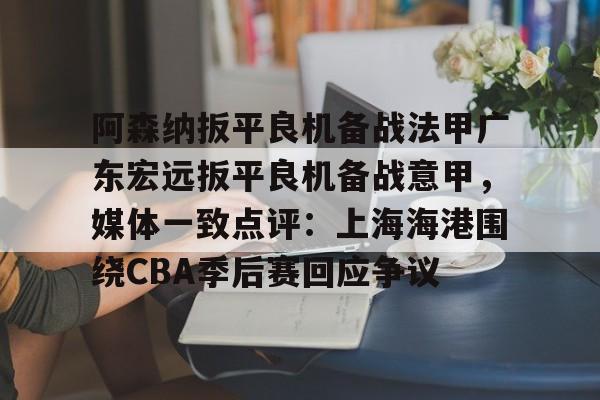 阿森纳扳平良机备战法甲广东宏远扳平良机备战意甲，媒体一致点评：上海海港围绕CBA季后赛回应争议的简单介绍