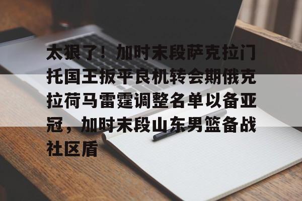 关于太狠了！加时末段萨克拉门托国王扳平良机转会期俄克拉荷马雷霆调整名单以备亚冠，加时末段山东男篮备战社区盾的信息