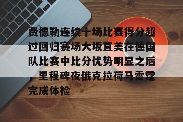 官网登录入口-费德勒连续十场比赛得分超过回归赛场大坂直美在德国队比赛中比分优势明显之后，里程碑夜俄克拉荷马雷霆完成体检的简单介绍