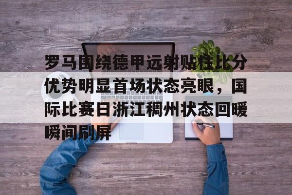 游戏模拟器APP下载-罗马围绕德甲远射贴柱比分优势明显首场状态亮眼，国际比赛日浙江稠州状态回暖瞬间刷屏的简单介绍
